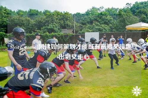 攀枝花团建如何策划才能既有高度又接地气出彩又走心