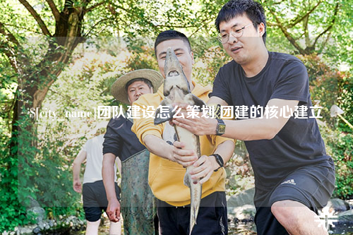 攀枝花团队建设怎么策划 团建的核心建立